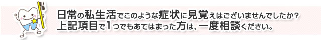 日常の私生活でこのような症状に見覚えはございませんでしたか？上記項目で1つでもあてはまった方は、一度ご相談ください。